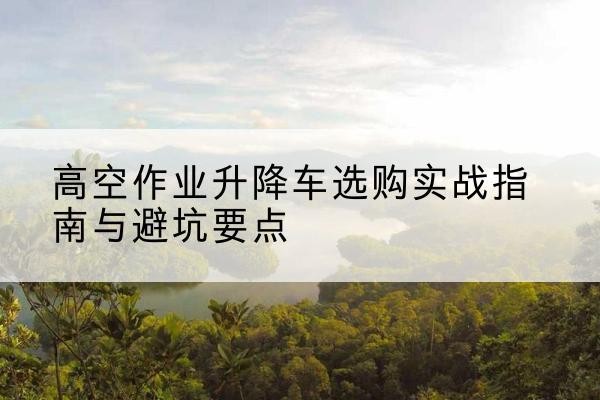 瑶海升降车怎么选-高空作业升降车选购实战指南与避坑要点