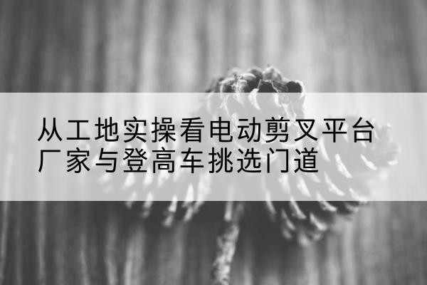 瑶海电动剪叉升降平台厂家-从工地实操看电动剪叉平台厂家与登高车挑选门道
