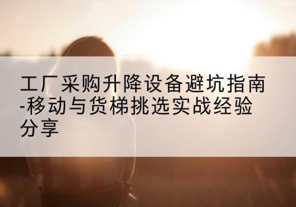 瑶海移动式升降机怎么选-工厂采购升降设备避坑指南-移动与货梯挑选实战经验分享