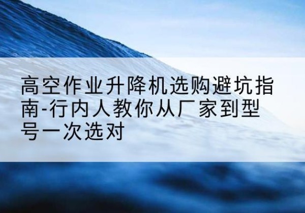 瑶海升降平台厂家-高空作业升降机选购避坑指南-行内人教你从厂家到型号一次选对