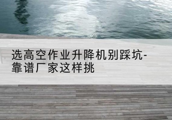 瑶海剪叉式升降机厂家-选高空作业升降机别踩坑-靠谱厂家这样挑