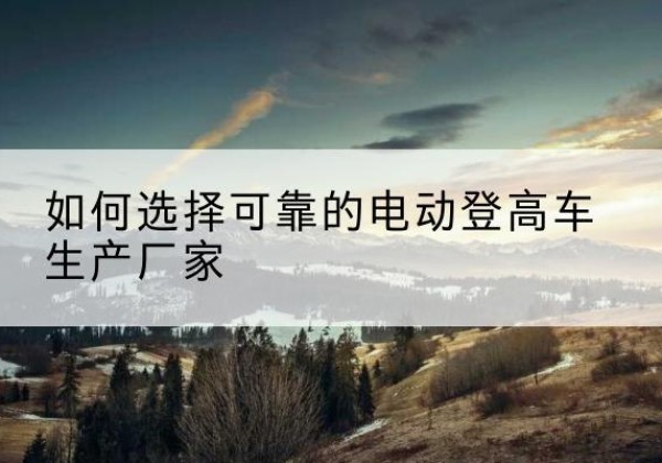 瑶海电动登高车厂家-如何选择可靠的电动登高车生产厂家