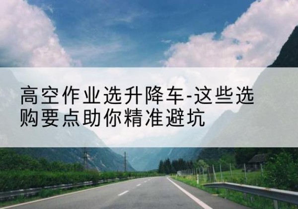 瑶海升降车厂家-高空作业选升降车-这些选购要点助你*避坑