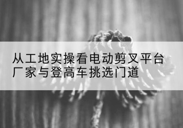 瑶海电动剪叉升降平台厂家-从工地实操看电动剪叉平台厂家与登高车挑选门道