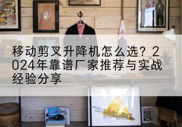瑶海升降平台厂家推荐-移动剪叉升降机怎么选？2024年靠谱厂家推荐与实战经验分享